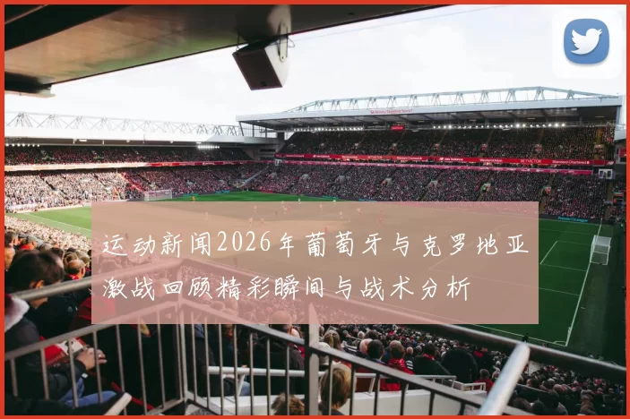 运动新闻2026年葡萄牙与克罗地亚激战回顾精彩瞬间与战术分析