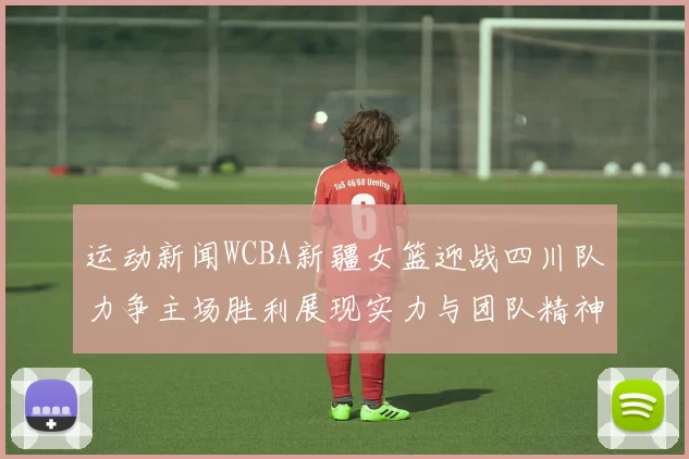 运动新闻WCBA新疆女篮迎战四川队力争主场胜利展现实力与团队精神