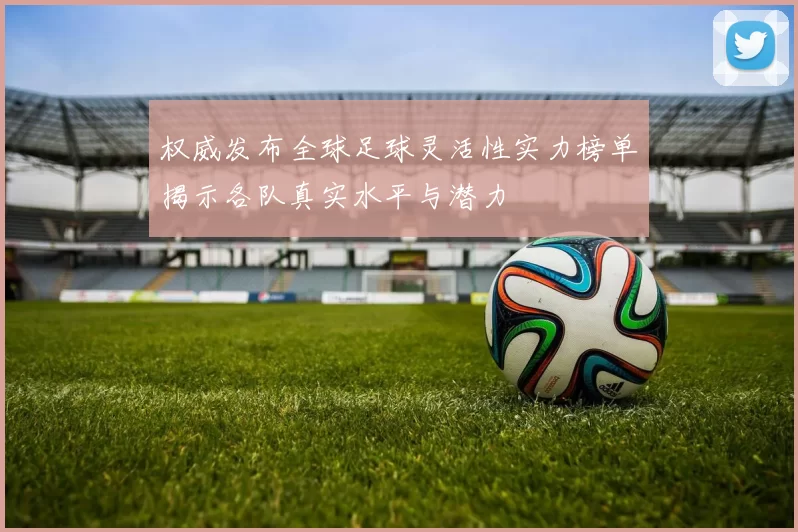 权威发布全球足球灵活性实力榜单揭示各队真实水平与潜力