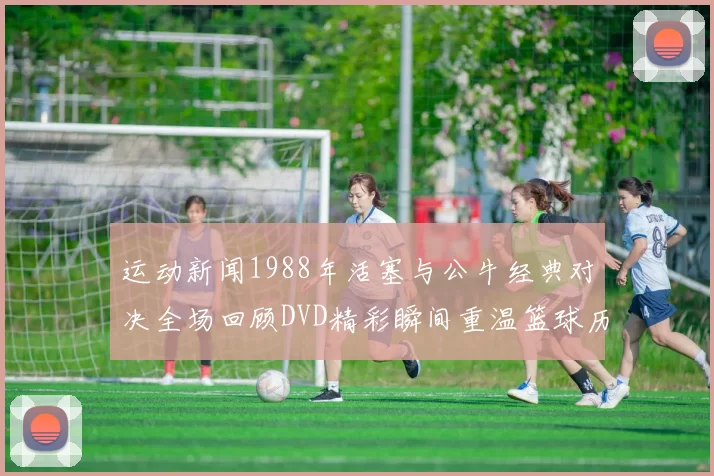 运动新闻1988年活塞与公牛经典对决全场回顾DVD精彩瞬间重温篮球历史辉煌时刻
