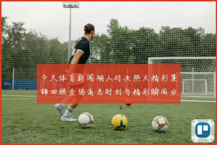 今天体育新闻湖人对决热火精彩集锦回顾全场高光时刻与精彩瞬间分析